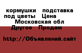 кормушки , подставка под цветы › Цена ­ 5 000 - Московская обл. Другое » Продам   